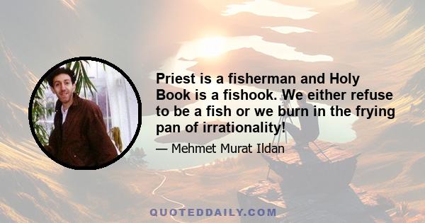 Priest is a fisherman and Holy Book is a fishook. We either refuse to be a fish or we burn in the frying pan of irrationality!