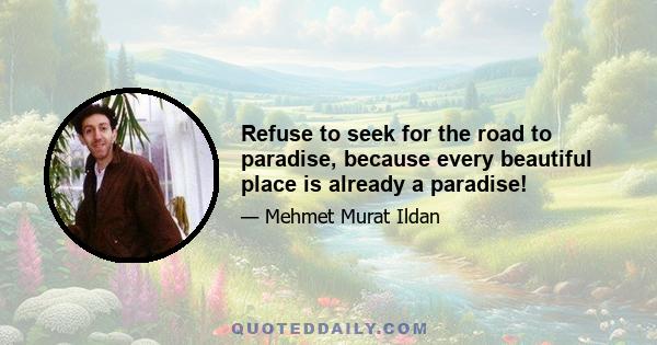 Refuse to seek for the road to paradise, because every beautiful place is already a paradise!