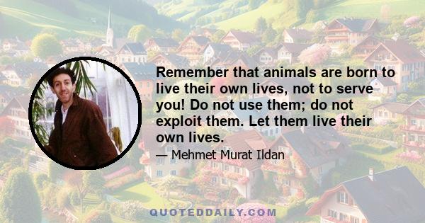 Remember that animals are born to live their own lives, not to serve you! Do not use them; do not exploit them. Let them live their own lives.