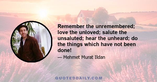 Remember the unremembered; love the unloved; salute the unsaluted; hear the unheard; do the things which have not been done!