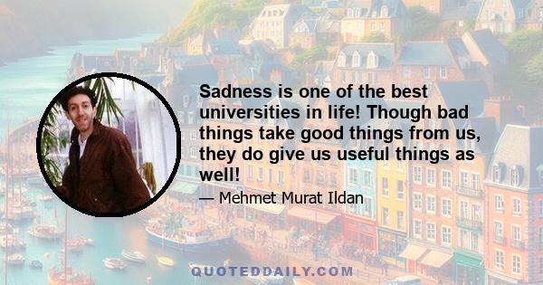 Sadness is one of the best universities in life! Though bad things take good things from us, they do give us useful things as well!