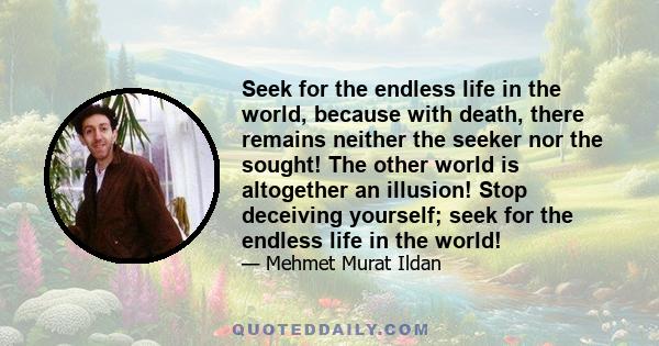 Seek for the endless life in the world, because with death, there remains neither the seeker nor the sought! The other world is altogether an illusion! Stop deceiving yourself; seek for the endless life in the world!