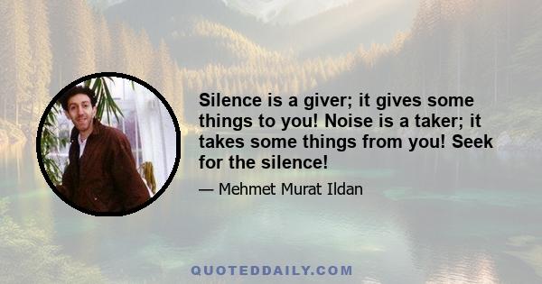 Silence is a giver; it gives some things to you! Noise is a taker; it takes some things from you! Seek for the silence!