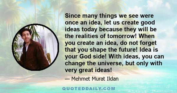 Since many things we see were once an idea, let us create good ideas today because they will be the realities of tomorrow! When you create an idea, do not forget that you shape the future! Idea is your God side! With