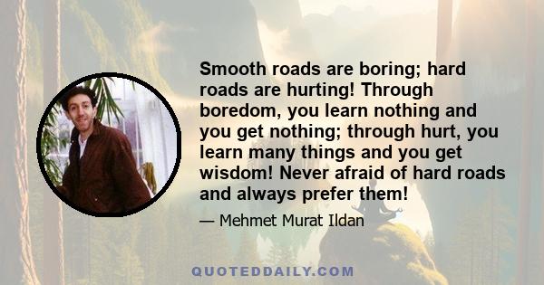 Smooth roads are boring; hard roads are hurting! Through boredom, you learn nothing and you get nothing; through hurt, you learn many things and you get wisdom! Never afraid of hard roads and always prefer them!