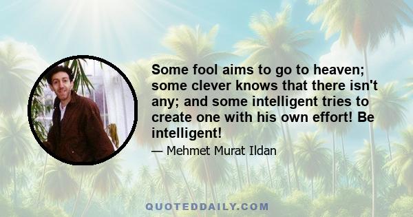 Some fool aims to go to heaven; some clever knows that there isn't any; and some intelligent tries to create one with his own effort! Be intelligent!