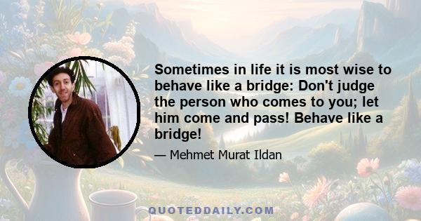 Sometimes in life it is most wise to behave like a bridge: Don't judge the person who comes to you; let him come and pass! Behave like a bridge!