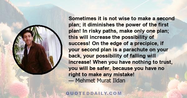 Sometimes it is not wise to make a second plan; it diminishes the power of the first plan! In risky paths, make only one plan; this will increase the possibility of success! On the edge of a precipice, if your second