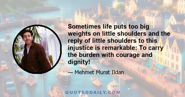 Sometimes life puts too big weights on little shoulders and the reply of little shoulders to this injustice is remarkable: To carry the burden with courage and dignity!