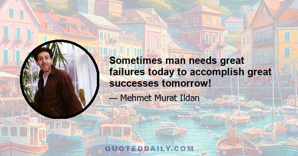 Sometimes man needs great failures today to accomplish great successes tomorrow!