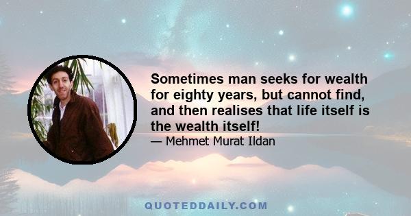 Sometimes man seeks for wealth for eighty years, but cannot find, and then realises that life itself is the wealth itself!