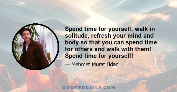 Spend time for yourself, walk in solitude, refresh your mind and body so that you can spend time for others and walk with them! Spend time for yourself!