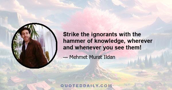 Strike the ignorants with the hammer of knowledge, wherever and whenever you see them!