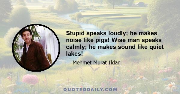 Stupid speaks loudly; he makes noise like pigs! Wise man speaks calmly; he makes sound like quiet lakes!