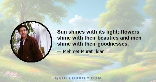 Sun shines with its light; flowers shine with their beauties and men shine with their goodnesses.