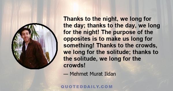 Thanks to the night, we long for the day; thanks to the day, we long for the night! The purpose of the opposites is to make us long for something! Thanks to the crowds, we long for the solitude; thanks to the solitude,