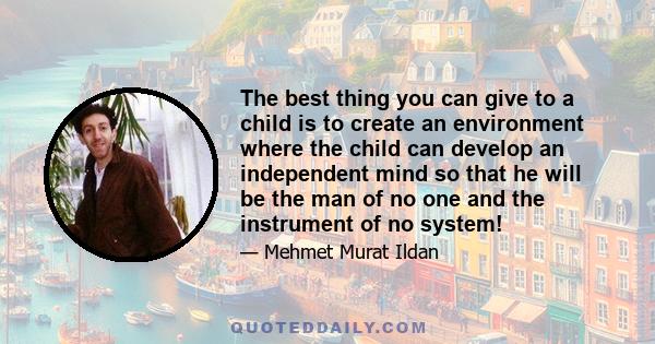 The best thing you can give to a child is to create an environment where the child can develop an independent mind so that he will be the man of no one and the instrument of no system!