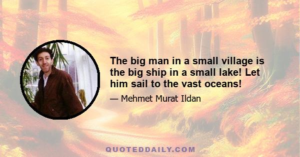 The big man in a small village is the big ship in a small lake! Let him sail to the vast oceans!