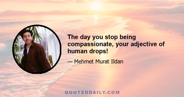 The day you stop being compassionate, your adjective of human drops!