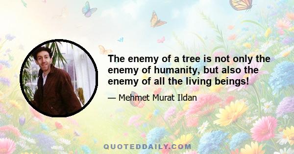 The enemy of a tree is not only the enemy of humanity, but also the enemy of all the living beings!