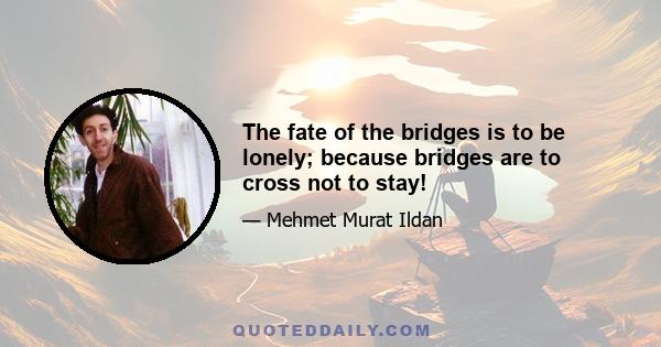 The fate of the bridges is to be lonely; because bridges are to cross not to stay!