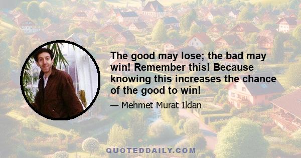 The good may lose; the bad may win! Remember this! Because knowing this increases the chance of the good to win!