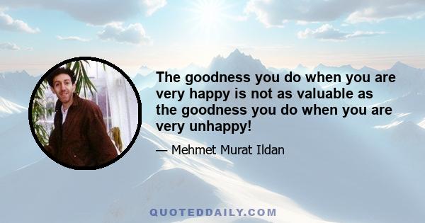 The goodness you do when you are very happy is not as valuable as the goodness you do when you are very unhappy!