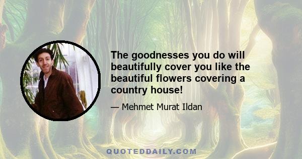 The goodnesses you do will beautifully cover you like the beautiful flowers covering a country house!