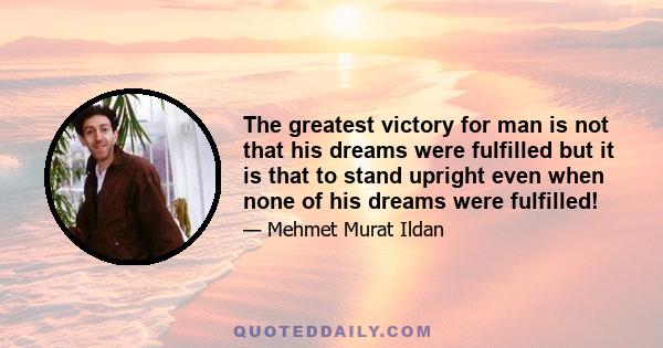 The greatest victory for man is not that his dreams were fulfilled but it is that to stand upright even when none of his dreams were fulfilled!