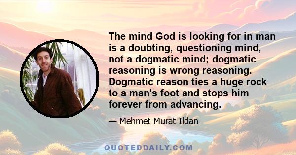 The mind God is looking for in man is a doubting, questioning mind, not a dogmatic mind; dogmatic reasoning is wrong reasoning. Dogmatic reason ties a huge rock to a man's foot and stops him forever from advancing.