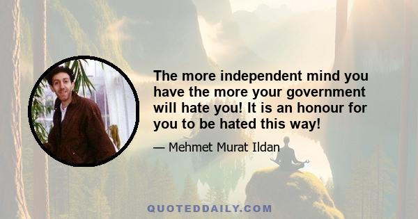 The more independent mind you have the more your government will hate you! It is an honour for you to be hated this way!