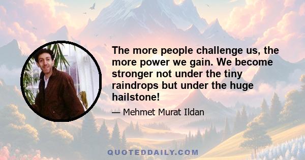 The more people challenge us, the more power we gain. We become stronger not under the tiny raindrops but under the huge hailstone!