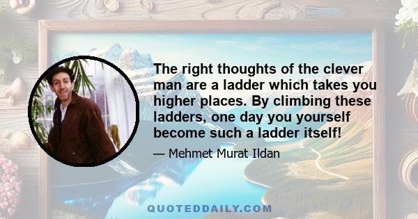 The right thoughts of the clever man are a ladder which takes you higher places. By climbing these ladders, one day you yourself become such a ladder itself!