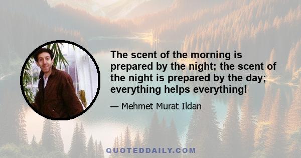 The scent of the morning is prepared by the night; the scent of the night is prepared by the day; everything helps everything!