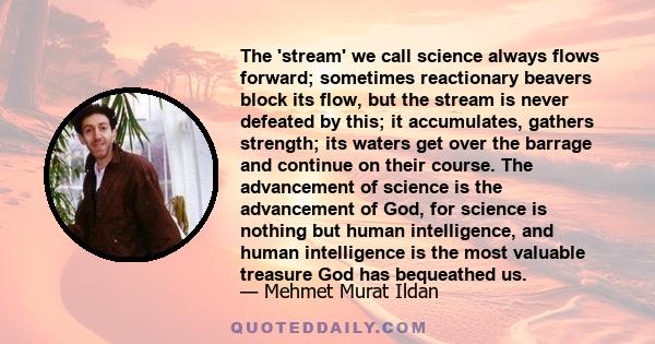 The 'stream' we call science always flows forward; sometimes reactionary beavers block its flow, but the stream is never defeated by this; it accumulates, gathers strength; its waters get over the barrage and continue