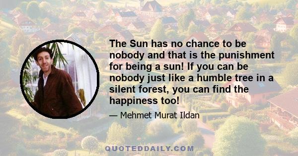 The Sun has no chance to be nobody and that is the punishment for being a sun! If you can be nobody just like a humble tree in a silent forest, you can find the happiness too!