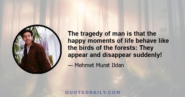 The tragedy of man is that the happy moments of life behave like the birds of the forests: They appear and disappear suddenly!