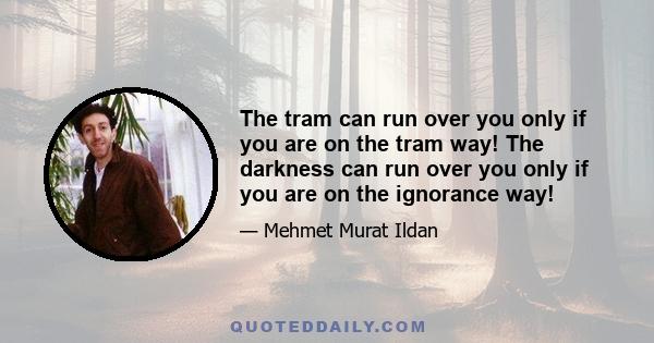 The tram can run over you only if you are on the tram way! The darkness can run over you only if you are on the ignorance way!