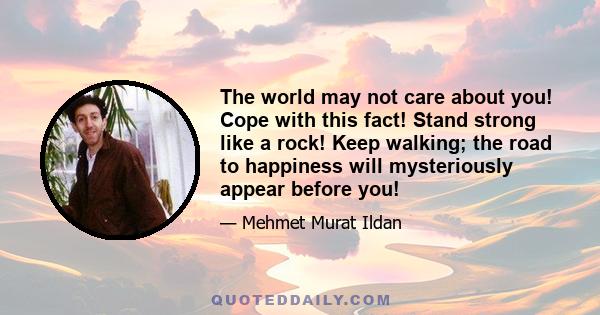 The world may not care about you! Cope with this fact! Stand strong like a rock! Keep walking; the road to happiness will mysteriously appear before you!