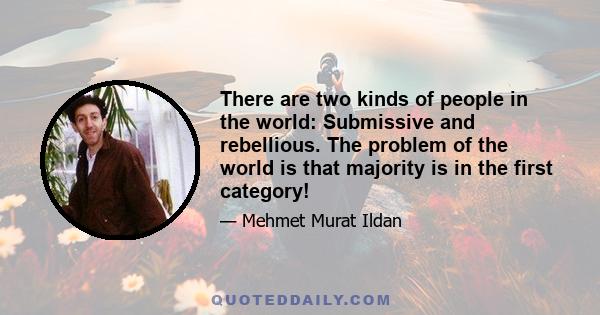 There are two kinds of people in the world: Submissive and rebellious. The problem of the world is that majority is in the first category!