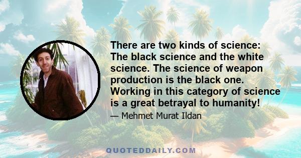 There are two kinds of science: The black science and the white science. The science of weapon production is the black one. Working in this category of science is a great betrayal to humanity!