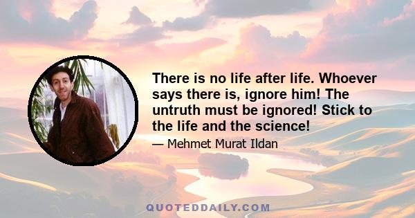 There is no life after life. Whoever says there is, ignore him! The untruth must be ignored! Stick to the life and the science!