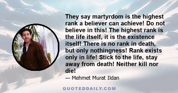 They say martyrdom is the highest rank a believer can achieve! Do not believe in this! The highest rank is the life itself, it is the existence itself! There is no rank in death, but only nothingness! Rank exists only