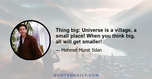 Thing big: Universe is a village, a small place! When you think big, all will get smaller!