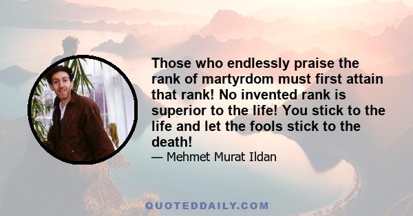 Those who endlessly praise the rank of martyrdom must first attain that rank! No invented rank is superior to the life! You stick to the life and let the fools stick to the death!