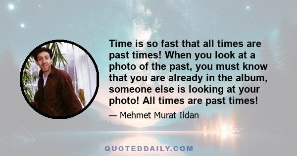 Time is so fast that all times are past times! When you look at a photo of the past, you must know that you are already in the album, someone else is looking at your photo! All times are past times!