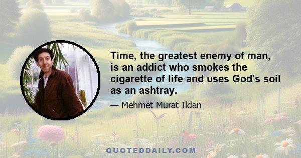 Time, the greatest enemy of man, is an addict who smokes the cigarette of life and uses God's soil as an ashtray.