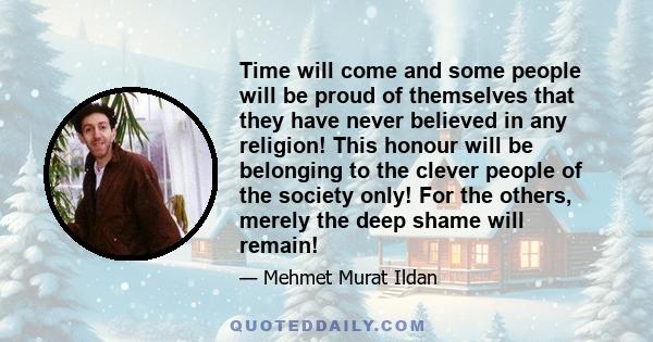 Time will come and some people will be proud of themselves that they have never believed in any religion! This honour will be belonging to the clever people of the society only! For the others, merely the deep shame