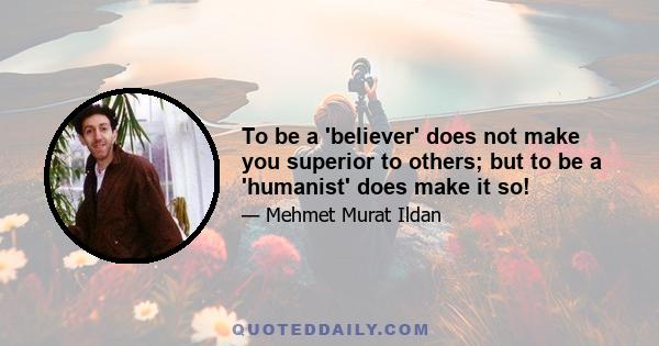 To be a 'believer' does not make you superior to others; but to be a 'humanist' does make it so!