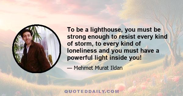 To be a lighthouse, you must be strong enough to resist every kind of storm, to every kind of loneliness and you must have a powerful light inside you!